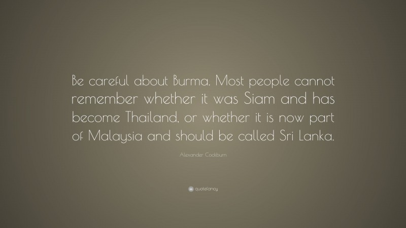 Alexander Cockburn Quote: “Be careful about Burma. Most people cannot remember whether it was Siam and has become Thailand, or whether it is now part of Malaysia and should be called Sri Lanka.”