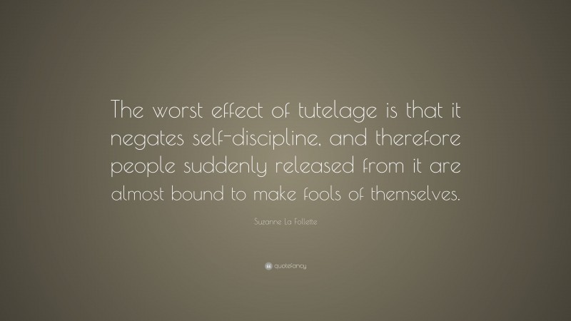 Suzanne La Follette Quote: “The worst effect of tutelage is that it negates self-discipline, and therefore people suddenly released from it are almost bound to make fools of themselves.”