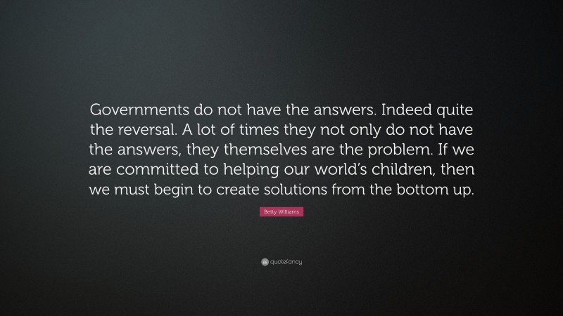 Betty Williams Quote: “Governments do not have the answers. Indeed quite the reversal. A lot of times they not only do not have the answers, they themselves are the problem. If we are committed to helping our world’s children, then we must begin to create solutions from the bottom up.”
