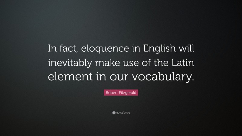 Robert Fitzgerald Quote: “In fact, eloquence in English will inevitably make use of the Latin element in our vocabulary.”
