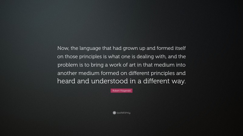 Robert Fitzgerald Quote: “Now, the language that had grown up and formed itself on those principles is what one is dealing with, and the problem is to bring a work of art in that medium into another medium formed on different principles and heard and understood in a different way.”