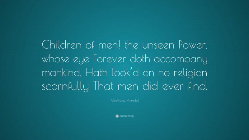 Matthew Arnold Quote: “Children of men! the unseen Power, whose eye Forever doth accompany mankind, Hath look’d on no religion scornfully That men did ever find.”