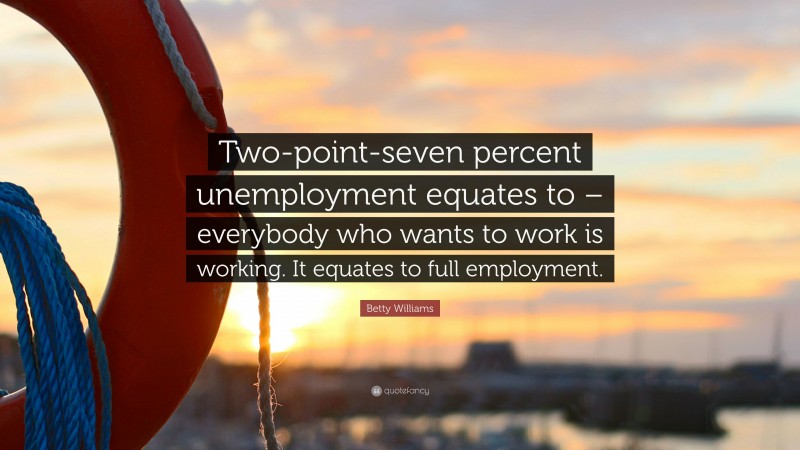 Betty Williams Quote: “Two-point-seven percent unemployment equates to – everybody who wants to work is working. It equates to full employment.”