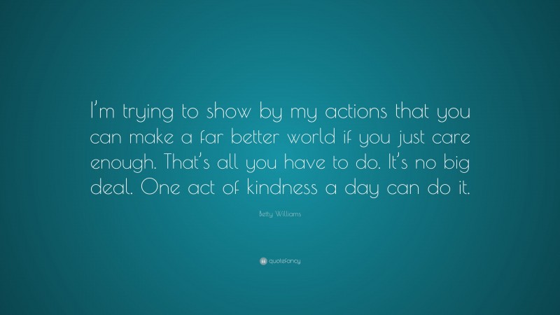 Betty Williams Quote: “I’m trying to show by my actions that you can make a far better world if you just care enough. That’s all you have to do. It’s no big deal. One act of kindness a day can do it.”