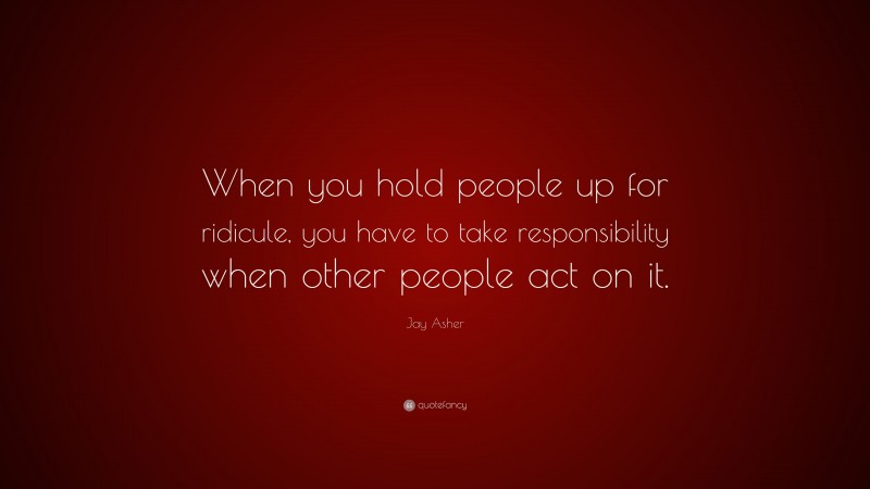 Jay Asher Quote: “When you hold people up for ridicule, you have to take responsibility when other people act on it.”