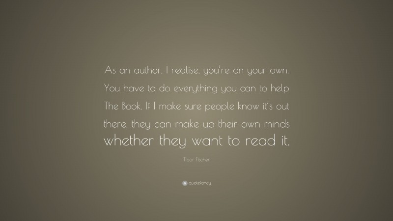 Tibor Fischer Quote: “As an author, I realise, you’re on your own. You have to do everything you can to help The Book. If I make sure people know it’s out there, they can make up their own minds whether they want to read it.”