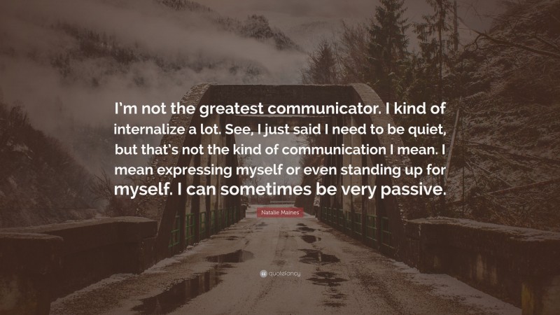 Natalie Maines Quote: “I’m not the greatest communicator. I kind of internalize a lot. See, I just said I need to be quiet, but that’s not the kind of communication I mean. I mean expressing myself or even standing up for myself. I can sometimes be very passive.”