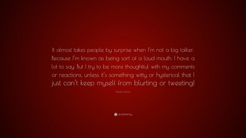 Natalie Maines Quote: “It almost takes people by surprise when I’m not a big talker. Because I’m known as being sort of a loud mouth. I have a lot to say. But I try to be more thoughtful with my comments or reactions, unless it’s something witty or hysterical that I just can’t keep myself from blurting or tweeting!”