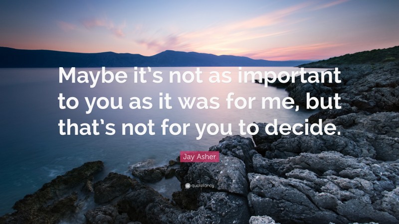 Jay Asher Quote: “Maybe it’s not as important to you as it was for me, but that’s not for you to decide.”