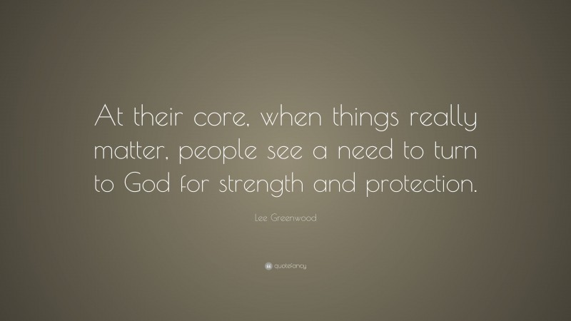 Lee Greenwood Quote: “At their core, when things really matter, people see a need to turn to God for strength and protection.”