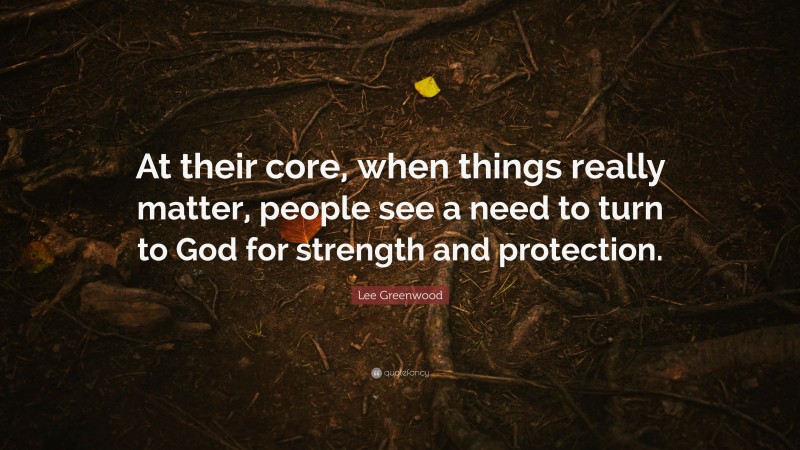 Lee Greenwood Quote: “At their core, when things really matter, people see a need to turn to God for strength and protection.”