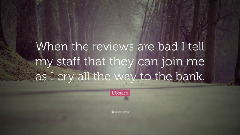 Liberace Quote: “When the reviews are bad I tell my staff that they can join me as I cry all the way to the bank.”