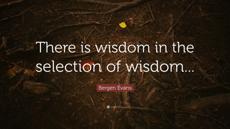 Bergen Evans Quote: “There is wisdom in the selection of wisdom...”