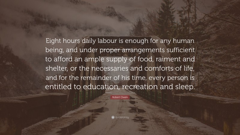 Robert Owen Quote: “Eight hours daily labour is enough for any human being, and under proper arrangements sufficient to afford an ample supply of food, raiment and shelter, or the necessaries and comforts of life, and for the remainder of his time, every person is entitled to education, recreation and sleep.”