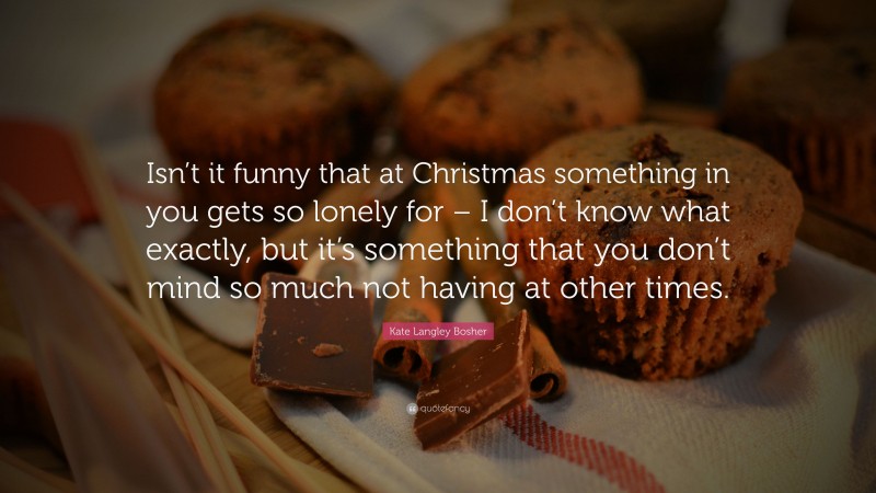 Kate Langley Bosher Quote: “Isn’t it funny that at Christmas something in you gets so lonely for – I don’t know what exactly, but it’s something that you don’t mind so much not having at other times.”