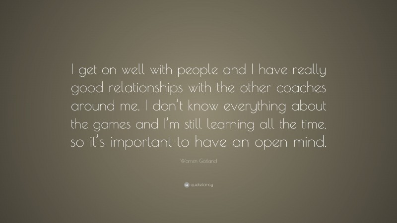 Warren Gatland Quote: “I get on well with people and I have really good relationships with the other coaches around me. I don’t know everything about the games and I’m still learning all the time, so it’s important to have an open mind.”