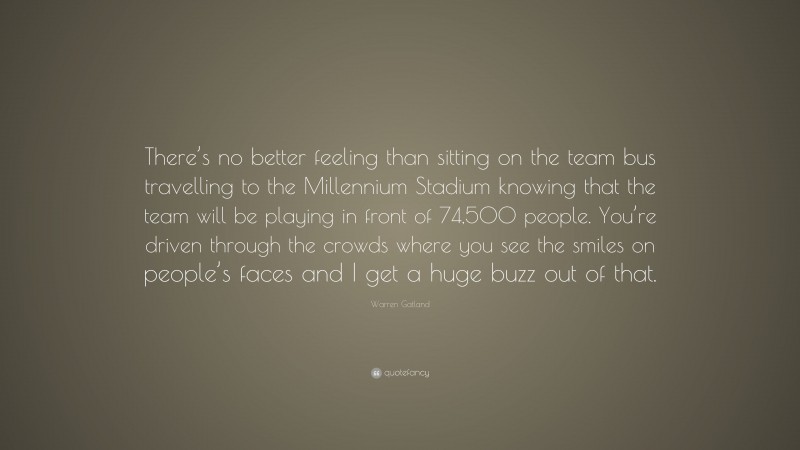 Warren Gatland Quote: “There’s no better feeling than sitting on the team bus travelling to the Millennium Stadium knowing that the team will be playing in front of 74,500 people. You’re driven through the crowds where you see the smiles on people’s faces and I get a huge buzz out of that.”