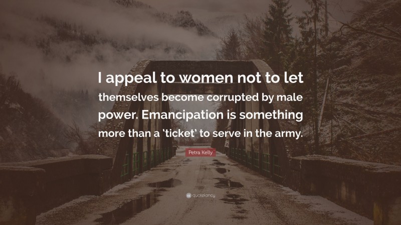 Petra Kelly Quote: “I appeal to women not to let themselves become corrupted by male power. Emancipation is something more than a ‘ticket’ to serve in the army.”