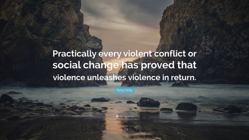 Petra Kelly Quote: “Practically every violent conflict or social change has proved that violence unleashes violence in return.”