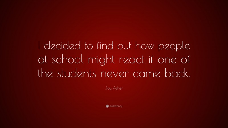 Jay Asher Quote: “I decided to find out how people at school might react if one of the students never came back.”