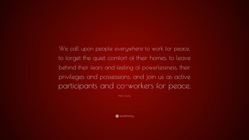Petra Kelly Quote: “We call upon people everywhere to work for peace, to forget the quiet comfort of their homes, to leave behind their fears and feeling of powerlessness, their privileges and possessions, and join us as active participants and co-workers for peace.”