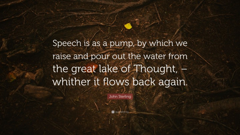 John Sterling Quote: “Speech is as a pump, by which we raise and pour out the water from the great lake of Thought, – whither it flows back again.”