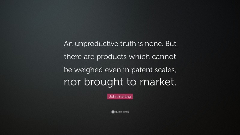 John Sterling Quote: “An unproductive truth is none. But there are products which cannot be weighed even in patent scales, nor brought to market.”