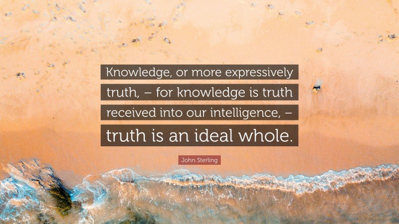 John Sterling Quote: “Knowledge, or more expressively truth, – for knowledge is truth received into our intelligence, – truth is an ideal whole.”