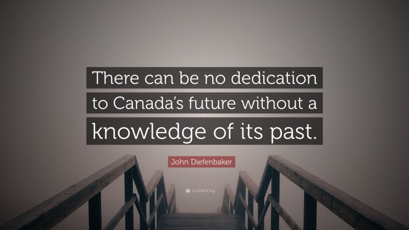 John Diefenbaker Quote: “There can be no dedication to Canada’s future without a knowledge of its past.”