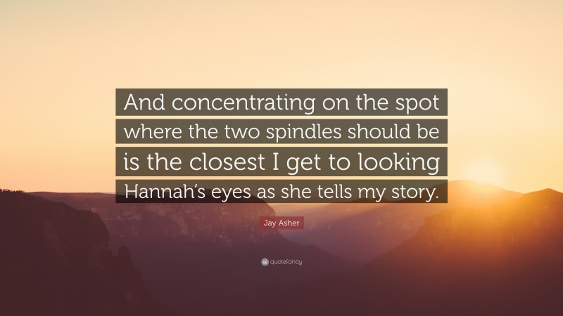 Jay Asher Quote: “And concentrating on the spot where the two spindles should be is the closest I get to looking Hannah’s eyes as she tells my story.”