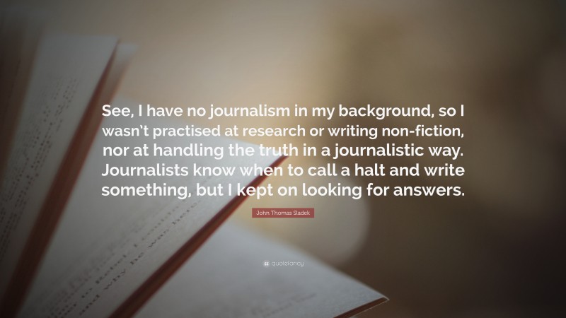 John Thomas Sladek Quote: “See, I have no journalism in my background, so I wasn’t practised at research or writing non-fiction, nor at handling the truth in a journalistic way. Journalists know when to call a halt and write something, but I kept on looking for answers.”