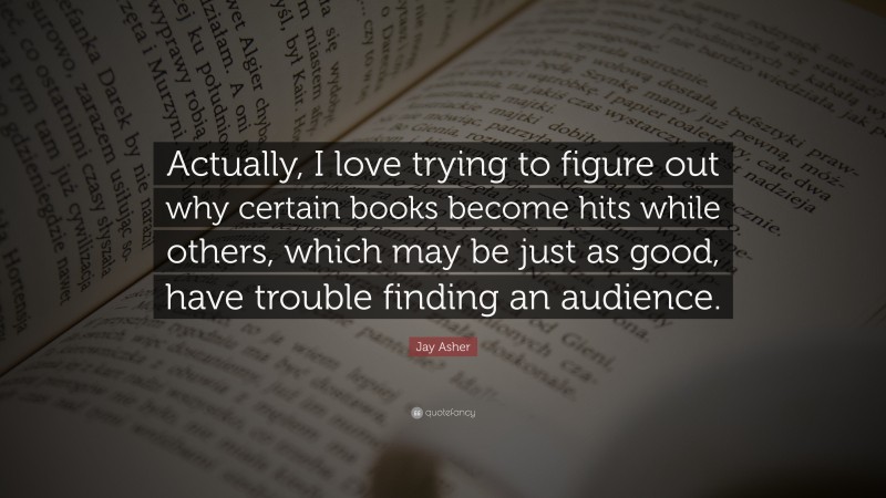 Jay Asher Quote: “Actually, I love trying to figure out why certain books become hits while others, which may be just as good, have trouble finding an audience.”