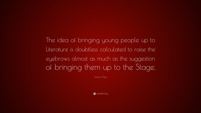 James Payn Quote: “The idea of bringing young people up to Literature is doubtless calculated to raise the eyebrows almost as much as the suggestion of bringing them up to the Stage.”