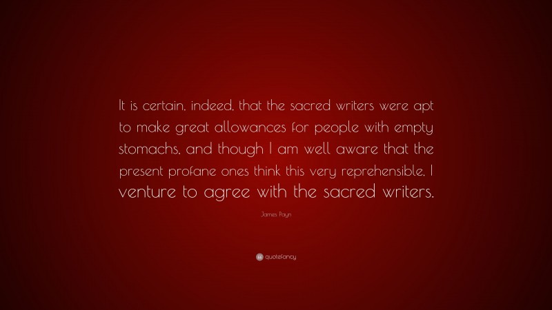 James Payn Quote: “It is certain, indeed, that the sacred writers were apt to make great allowances for people with empty stomachs, and though I am well aware that the present profane ones think this very reprehensible, I venture to agree with the sacred writers.”