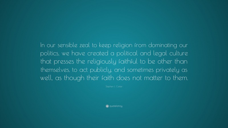 Stephen L. Carter Quote: “In our sensible zeal to keep religion from dominating our politics, we have created a political and legal culture that presses the religiously faithful to be other than themselves, to act publicly, and sometimes privately as well, as though their faith does not matter to them.”