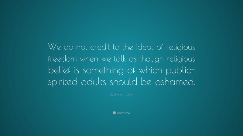 Stephen L. Carter Quote: “We do not credit to the ideal of religious freedom when we talk as though religious belief is something of which public-spirited adults should be ashamed.”