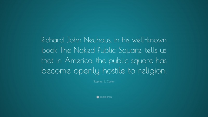 Stephen L. Carter Quote: “Richard John Neuhaus, in his well-known book The Naked Public Square, tells us that in America, the public square has become openly hostile to religion.”