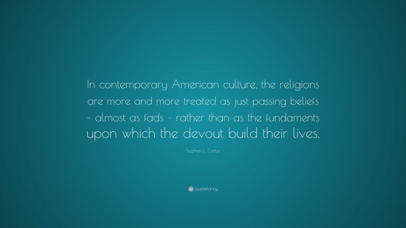 Stephen L. Carter Quote: “In contemporary American culture, the religions are more and more treated as just passing beliefs – almost as fads – rather than as the fundaments upon which the devout build their lives.”