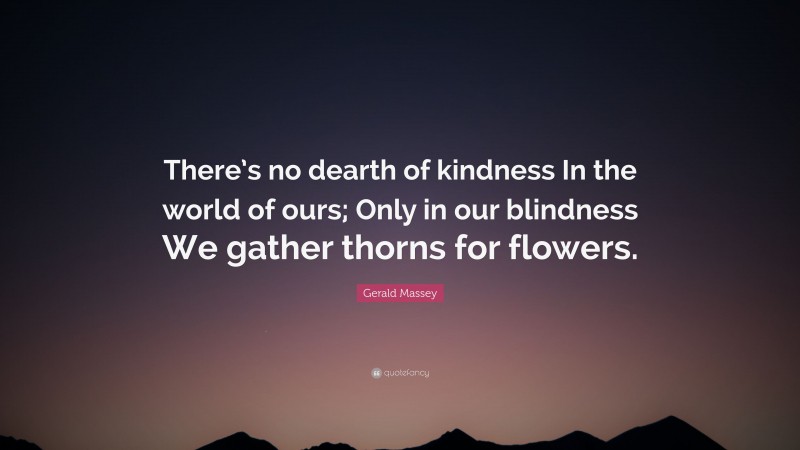 Gerald Massey Quote: “There’s no dearth of kindness In the world of ours; Only in our blindness We gather thorns for flowers.”