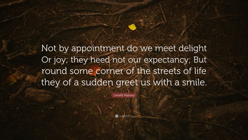 Gerald Massey Quote: “Not by appointment do we meet delight Or joy; they heed not our expectancy; But round some corner of the streets of life they of a sudden greet us with a smile.”