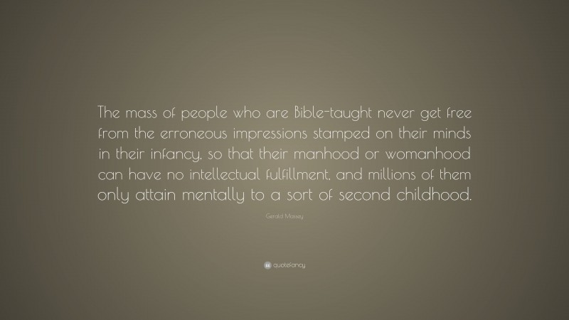 Gerald Massey Quote: “The mass of people who are Bible-taught never get free from the erroneous impressions stamped on their minds in their infancy, so that their manhood or womanhood can have no intellectual fulfillment, and millions of them only attain mentally to a sort of second childhood.”