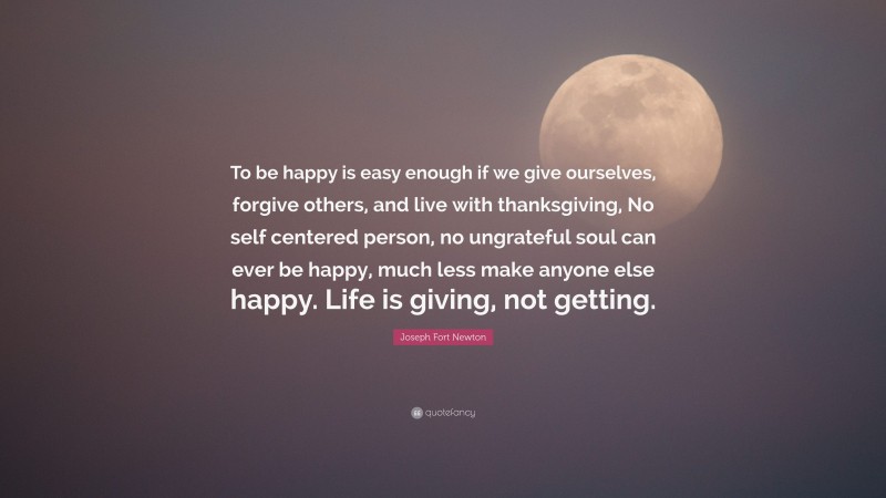 Joseph Fort Newton Quote: “To be happy is easy enough if we give ourselves, forgive others, and live with thanksgiving, No self centered person, no ungrateful soul can ever be happy, much less make anyone else happy. Life is giving, not getting.”