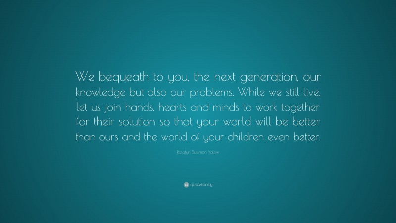 Rosalyn Sussman Yalow Quote: “We bequeath to you, the next generation, our knowledge but also our problems. While we still live, let us join hands, hearts and minds to work together for their solution so that your world will be better than ours and the world of your children even better.”