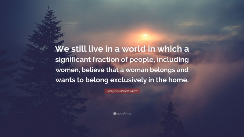 Rosalyn Sussman Yalow Quote: “We still live in a world in which a significant fraction of people, including women, believe that a woman belongs and wants to belong exclusively in the home.”
