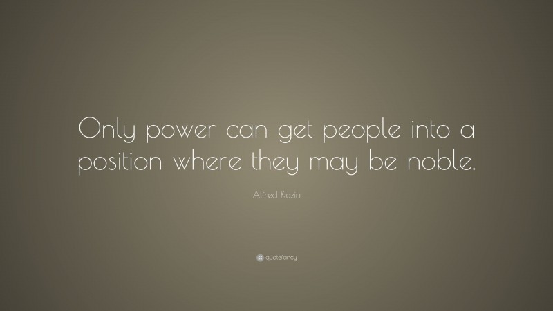 Alfred Kazin Quote: “Only power can get people into a position where they may be noble.”