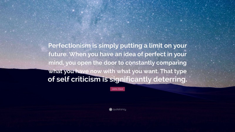 John Eliot Quote: “Perfectionism is simply putting a limit on your future. When you have an idea of perfect in your mind, you open the door to constantly comparing what you have now with what you want. That type of self criticism is significantly deterring.”