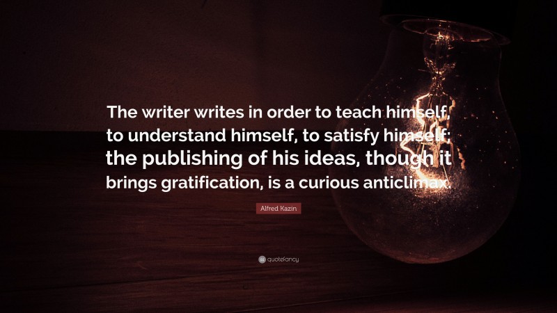 Alfred Kazin Quote: “The writer writes in order to teach himself, to understand himself, to satisfy himself; the publishing of his ideas, though it brings gratification, is a curious anticlimax.”