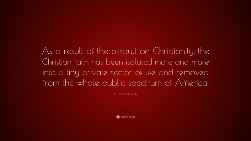 D. James Kennedy Quote: “As a result of the assault on Christianity, the Christian faith has been isolated more and more into a tiny private sector of life and removed from the whole public spectrum of America.”