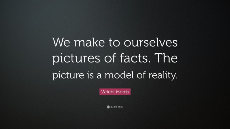 Wright Morris Quote: “We make to ourselves pictures of facts. The picture is a model of reality.”