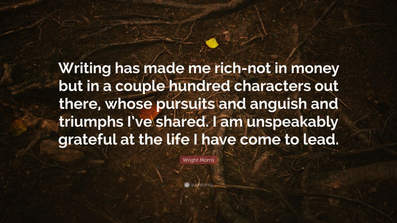 Wright Morris Quote: “Writing has made me rich-not in money but in a couple hundred characters out there, whose pursuits and anguish and triumphs I’ve shared. I am unspeakably grateful at the life I have come to lead.”